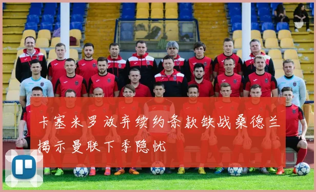 卡塞米罗放弃续约条款缺战桑德兰揭示曼联下季隐忧