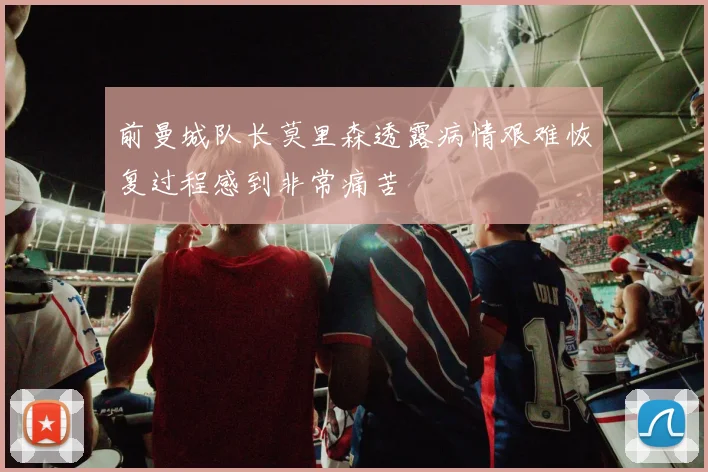 前曼城队长莫里森透露病情艰难恢复过程感到非常痛苦