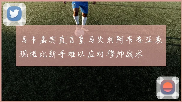 马卡嘉宾直言皇马失利阿韦洛亚表现堪比新手难以应对穆帅战术