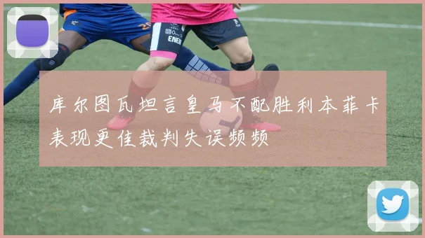 库尔图瓦坦言皇马不配胜利本菲卡表现更佳裁判失误频频