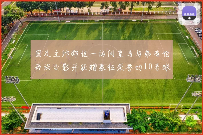 国足主帅邵佳一访问皇马与弗洛伦蒂诺合影并获赠象征荣誉的10号球衣