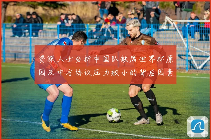 资深人士分析中国队缺席世界杯原因及中方协议压力较小的背后因素