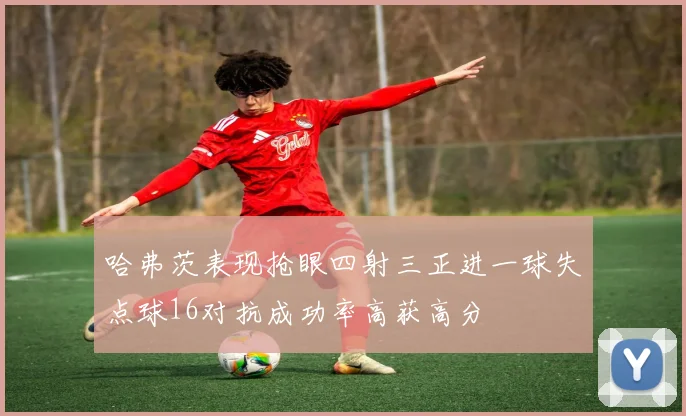 哈弗茨表现抢眼四射三正进一球失点球16对抗成功率高获高分