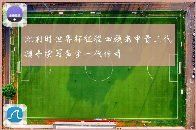 比利时世界杯征程回顾老中青三代携手续写黄金一代传奇