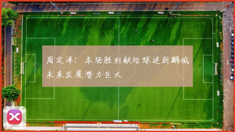 周定洋：本场胜利献给球迷新鹏城未来发展潜力巨大