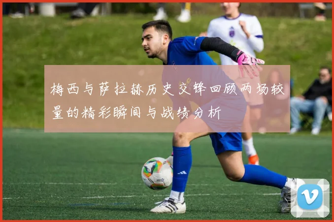 梅西与萨拉赫历史交锋回顾两场较量的精彩瞬间与战绩分析