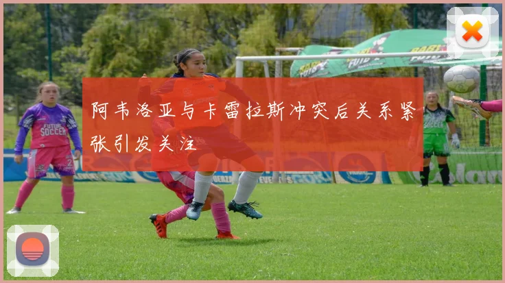 阿韦洛亚与卡雷拉斯冲突后关系紧张引发关注