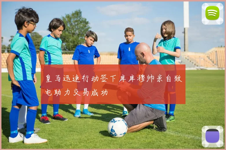 皇马迅速行动签下库库穆帅亲自致电助力交易成功