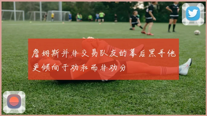 詹姆斯并非交易队友的幕后黑手他更倾向于劝和而非劝分