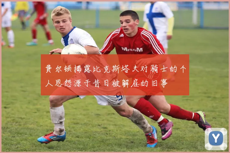 费尔顿揭露比克斯塔夫对骑士的个人恩怨源于昔日被解雇的旧事