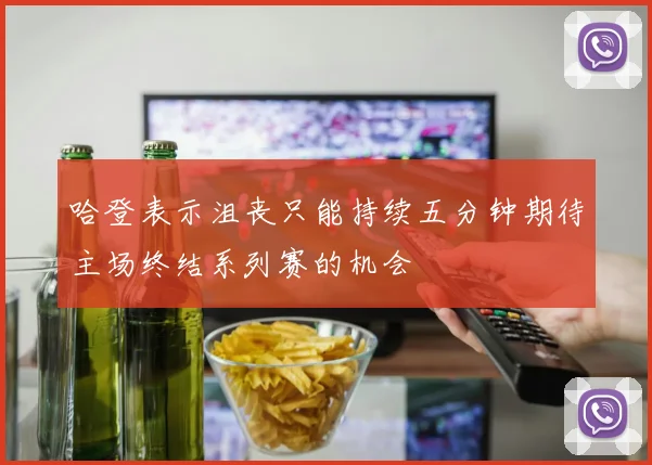 哈登表示沮丧只能持续五分钟期待主场终结系列赛的机会