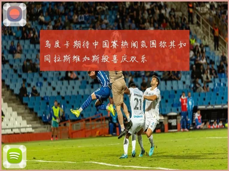 乌度卡期待中国赛热闹氛围称其如同拉斯维加斯般喜庆欢乐