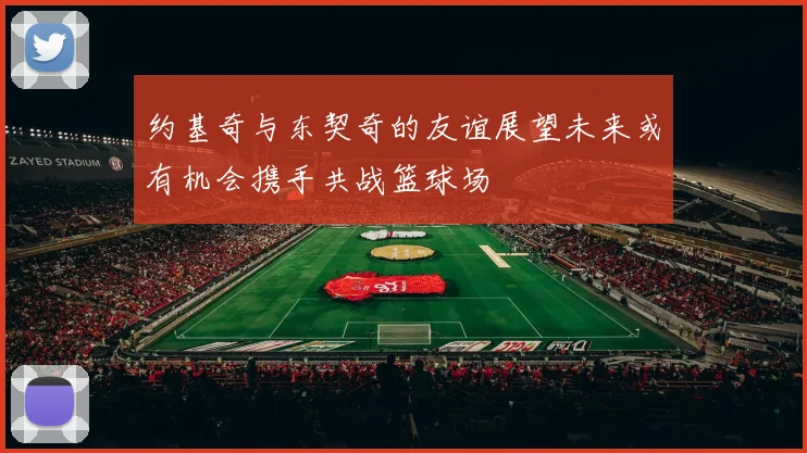 约基奇与东契奇的友谊展望未来或有机会携手共战篮球场