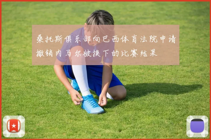 桑托斯俱乐部向巴西体育法院申请撤销内马尔被换下的比赛结果