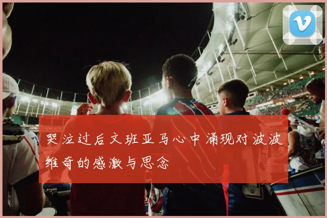 哭泣过后文班亚马心中涌现对波波维奇的感激与思念